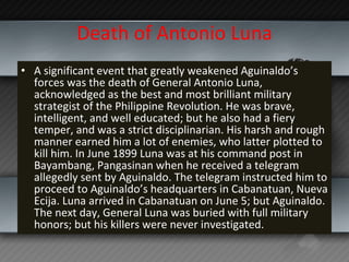 Death of Antonio Luna A significant event that greatly weakened Aguinaldo’s forces was the death of General Antonio Luna, acknowledged as the best and most brilliant military strategist of the Philippine Revolution. He was brave, intelligent, and well educated; but he also had a fiery temper, and was a strict disciplinarian. His harsh and rough manner earned him a lot of enemies, who latter plotted to kill him. In June 1899 Luna was at his command post in Bayambang, Pangasinan when he received a telegram allegedly sent by Aguinaldo. The telegram instructed him to proceed to Aguinaldo’s headquarters in Cabanatuan, Nueva Ecija. Luna arrived in Cabanatuan on June 5; but Aguinaldo. The next day, General Luna was buried with full military honors; but his killers were never investigated. 