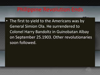 Philippine Revolution Ends The first to yield to the Americans was by General Simion Ola. He surrendered to Colonel Harry Bandoltz in Guinobatan Albay on September 25.1903. Other revolutionaries soon followed.  