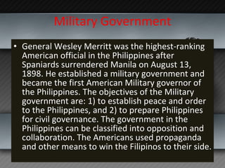 Military Government General Wesley Merritt was the highest-ranking American official in the Philippines after Spaniards surrendered Manila on August 13, 1898. He established a military government and became the first American Military governor of the Philippines. The objectives of the Military government are: 1) to establish peace and order to the Philippines, and 2) to prepare Philippines for civil governance. The government in the Philippines can be classified into opposition and collaboration. The Americans used propaganda and other means to win the Filipinos to their side. 