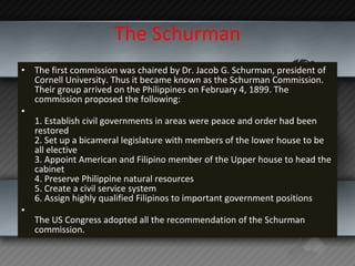 The Schurman The first commission was chaired by Dr. Jacob G. Schurman, president of Cornell University. Thus it became known as the Schurman Commission. Their group arrived on the Philippines on February 4, 1899. The commission proposed the following: 1. Establish civil governments in areas were peace and order had been restored 2. Set up a bicameral legislature with members of the lower house to be all elective  3. Appoint American and Filipino member of the Upper house to head the cabinet 4. Preserve Philippine natural resources 5. Create a civil service system 6. Assign highly qualified Filipinos to important government positions The US Congress adopted all the recommendation of the Schurman commission. 