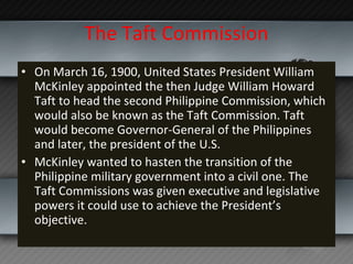 The Taft Commission On March 16, 1900, United States President William McKinley appointed the then Judge William Howard Taft to head the second Philippine Commission, which would also be known as the Taft Commission. Taft would become Governor-General of the Philippines and later, the president of the U.S.  McKinley wanted to hasten the transition of the Philippine military government into a civil one. The Taft Commissions was given executive and legislative powers it could use to achieve the President’s objective. 