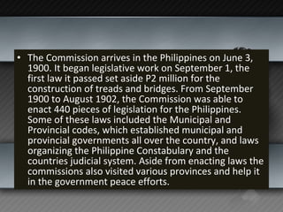 The Commission arrives in the Philippines on June 3, 1900. It began legislative work on September 1, the first law it passed set aside P2 million for the construction of treads and bridges. From September 1900 to August 1902, the Commission was able to enact 440 pieces of legislation for the Philippines. Some of these laws included the Municipal and Provincial codes, which established municipal and provincial governments all over the country, and laws organizing the Philippine Constabulary and the countries judicial system. Aside from enacting laws the commissions also visited various provinces and help it in the government peace efforts. 