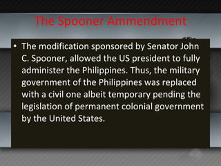 The Spooner Ammendment The modification sponsored by Senator John C. Spooner, allowed the US president to fully administer the Philippines. Thus, the military government of the Philippines was replaced with a civil one albeit temporary pending the legislation of permanent colonial government by the United States. 