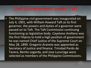 Civil Government under Taft The Philippine civil government was inaugurated on July 4, 1901, with William Howard Taft as its first governor, the powers and duties of a governor were passed on to Taft. The Taft Commission continuing functioning as legislative body. Cayetano Arellano was the first Filipino to hold a high position of government he was named Chief Justice of the Supreme Court on May 28, 1899. Gregorio Araneta was appointed as Secretary of Justice and finance. Trinidad Pardo de Tavera, Benito Legarda, and Jose Luzuriaga were selected as members of the Philippine Commissions.  