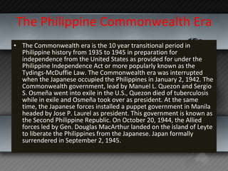 The Philippine Commonwealth Era The Commonwealth era is the 10 year transitional period in Philippine history from 1935 to 1945 in preparation for independence from the United States as provided for under the Philippine Independence Act or more popularly known as the Tydings-McDuffie Law. The Commonwealth era was interrupted when the Japanese occupied the Philippines in January 2, 1942. The Commonwealth government, lead by Manuel L. Quezon and Sergio S. Osmeña went into exile in the U.S., Quezon died of tuberculosis while in exile and Osmeña took over as president. At the same time, the Japanese forces installed a puppet government in Manila headed by Jose P. Laurel as president. This government is known as the Second Philippine Republic. On October 20, 1944, the Allied forces led by Gen. Douglas MacArthur landed on the island of Leyte to liberate the Philippines from the Japanese. Japan formally surrendered in September 2, 1945. 