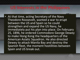 US Interests in the Philippines At that time, acting Secretary of the Navy Theodore Roosevelt, wanted a war to erupt between the US and Spain so he could strengthen and expand the US Navy, he immediately put his plan into place. On February 25, 1896, he ordered Commodore George Dewey to make Hong Kong the headquarters of the American Asiatic Squadron. He also directed Dewey to attack Manila Bay and destroy the Spanish fleet, the moment hostilities between Spain and US break out. 