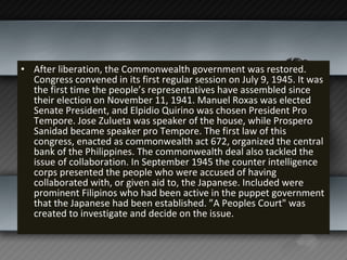 After liberation, the Commonwealth government was restored. Congress convened in its first regular session on July 9, 1945. It was the first time the people’s representatives have assembled since their election on November 11, 1941. Manuel Roxas was elected Senate President, and Elpidio Quirino was chosen President Pro Tempore. Jose Zulueta was speaker of the house, while Prospero Sanidad became speaker pro Tempore. The first law of this congress, enacted as commonwealth act 672, organized the central bank of the Philippines. The commonwealth deal also tackled the issue of collaboration. In September 1945 the counter intelligence corps presented the people who were accused of having collaborated with, or given aid to, the Japanese. Included were prominent Filipinos who had been active in the puppet government that the Japanese had been established. ”A Peoples Court" was created to investigate and decide on the issue.  
