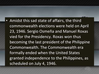 Amidst this sad state of affairs, the third commonwealth elections were held on April 23, 1946. Sergio Osmeña and Manuel Roxas vied for the Presidency. Roxas won thus becoming the last president of the Philippine Commonwealth. The Commonwealth era formally ended when the United States granted independence to the Philippines, as scheduled on July 4, 1946. 