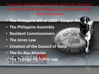 Important legislations and events during the American period that made the Philippines a commonwealth of the United States The Philippine Bill of 1902 - Cooper Act The Philippine Assembly Resident Commissioners The Jones Law Creation of the Council of State The Os-Rox Mission The Tydings-McDuffie Law 