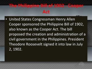 The Philippine Bill of 1902 - Cooper Act United States Congressman Henry Allen Cooper sponsored the Philippine Bill of 1902, also known as the Cooper Act. The bill proposed the creation and administration of a civil government in the Philippines. President Theodore Roosevelt signed it into law in July 2, 1902. 