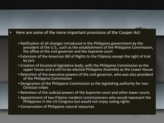 Here are some of the more important provisions of the Cooper Act:   ▪  Ratification of all changes introduced in the Philippine government by the president of the U.S., such as the establishment of the Philippine Commission, the office of the civil governor and the Supreme court ▪  Extension of the American Bill of Rights to the Filipinos except the right of trial by jury ▪  Creation of bicameral legislative body, with the Philippine Commission as the upper house and a still-to-be-elected Philippine Assembly as the Lower House ▪  Retention of the executive powers of the civil governor, who was also president of the Philippine Commission ▪  Designation of the Philippine Commission as the legislating authority for non-Christian tribes ▪  Retention of the Judicial powers of the Supreme court and other lower courts ▪  Appointment of two Filipino resident commissioners who would represent the Philippines in the US Congress but would not enjoy voting rights ▪  Conservation of Philippine natural resources 