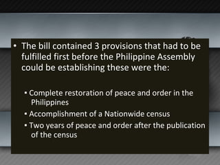 The bill contained 3 provisions that had to be fulfilled first before the Philippine Assembly could be establishing these were the: ▪  Complete restoration of peace and order in the Philippines ▪  Accomplishment of a Nationwide census ▪  Two years of peace and order after the publication of the census 