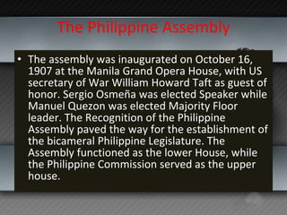 The Philippine Assembly The assembly was inaugurated on October 16, 1907 at the Manila Grand Opera House, with US secretary of War William Howard Taft as guest of honor. Sergio Osmeña was elected Speaker while Manuel Quezon was elected Majority Floor leader. The Recognition of the Philippine Assembly paved the way for the establishment of the bicameral Philippine Legislature. The Assembly functioned as the lower House, while the Philippine Commission served as the upper house. 