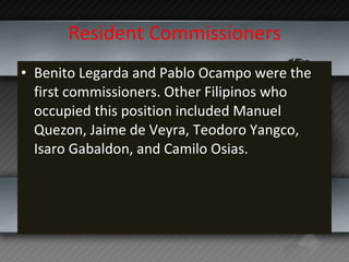 Resident Commissioners Benito Legarda and Pablo Ocampo were the first commissioners. Other Filipinos who occupied this position included Manuel Quezon, Jaime de Veyra, Teodoro Yangco, Isaro Gabaldon, and Camilo Osias. 