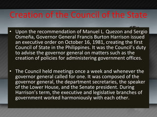 Creation of the Council of the State Upon the recommendation of Manuel L. Quezon and Sergio Osmeña, Governor General Francis Burton Harrison issued an executive order on October 16, 1981, creating the first Council of State in the Philippines. It was the Council’s duty to advise the governor general on matters such as the creation of policies for administering government offices.  The Council held meetings once a week and whenever the governor general called for one. It was composed of the governor general, the department secretaries, the speaker of the Lower House, and the Senate president. During Harrison’s term, the executive and legislative branches of government worked harmoniously with each other. 