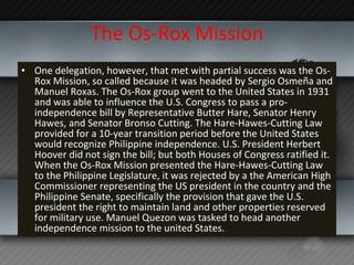 The Os-Rox Mission One delegation, however, that met with partial success was the Os-Rox Mission, so called because it was headed by Sergio Osmeña and Manuel Roxas. The Os-Rox group went to the United States in 1931 and was able to influence the U.S. Congress to pass a pro-independence bill by Representative Butter Hare, Senator Henry Hawes, and Senator Bronso Cutting. The Hare-Hawes-Cutting Law provided for a 10-year transition period before the United States would recognize Philippine independence. U.S. President Herbert Hoover did not sign the bill; but both Houses of Congress ratified it. When the Os-Rox Mission presented the Hare-Hawes-Cutting Law to the Philippine Legislature, it was rejected by a the American High Commissioner representing the US president in the country and the Philippine Senate, specifically the provision that gave the U.S. president the right to maintain land and other properties reserved for military use. Manuel Quezon was tasked to head another independence mission to the united States. 