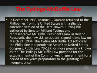 The Tydings-McDuffie Law In December 1933, Manuel L. Quezon returned to the Philippines from the United States with a slightly amended version of the Hare-Hawes-Cutting bill authored by Senator Milliard Tydings and representative McDuffie. President Franklin Delano Roosevelt, the new U.S. president, signed it into law on March 24, 1934. The Tydings-McDuffie Act (officially the Philippine Independence Act of the United States Congress; Public Law 73-127) or more popularly known as the The Tydings-McDuffie Law provided for the establishment of the Commonwealth government for a period of ten years preparatory to the granting of Independence. 