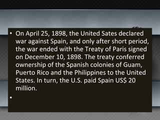 On April 25, 1898, the United Sates declared war against Spain, and only after short period, the war ended with the Treaty of Paris signed on December 10, 1898. The treaty conferred ownership of the Spanish colonies of Guam, Puerto Rico and the Philippines to the United States. In turn, the U.S. paid Spain US$ 20 million.   
