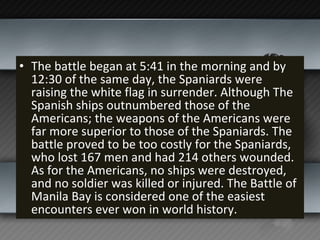 The battle began at 5:41 in the morning and by 12:30 of the same day, the Spaniards were raising the white flag in surrender. Although The Spanish ships outnumbered those of the Americans; the weapons of the Americans were far more superior to those of the Spaniards. The battle proved to be too costly for the Spaniards, who lost 167 men and had 214 others wounded. As for the Americans, no ships were destroyed, and no soldier was killed or injured. The Battle of Manila Bay is considered one of the easiest encounters ever won in world history. 
