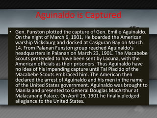 Aguinaldo is Captured <ul><li>Gen. Funston plotted the capture of Gen. Emilio Aguinaldo. On the night of March 6, 1901, He...