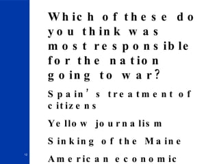 Which of these do you think was most responsible for the nation going to war? Spain’s treatment of citizens Yellow journalism Sinking of the Maine American economic interest 
