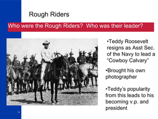 Rough Riders Who were the Rough Riders?  Who was their leader? Teddy Roosevelt resigns as Asst Sec.  of the Navy to lead a “Cowboy Calvary” Brought his own photographer Teddy’s popularity from this leads to his becoming v.p. and president 