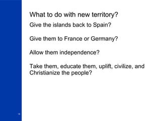 What to do with new territory? Give the islands back to Spain? Give them to France or Germany? Allow them independence? Take them, educate them, uplift, civilize, and Christianize the people? 