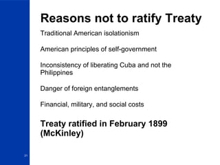 Reasons not to ratify Treaty Traditional American isolationism American principles of self-government Inconsistency of liberating Cuba and not the Philippines Danger of foreign entanglements Financial, military, and social costs Treaty ratified in February 1899 (McKinley) 