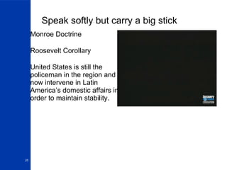 Speak softly but carry a big stick Monroe Doctrine Roosevelt Corollary United States is still the policeman in the region and now intervene in Latin America’s domestic affairs in order to maintain stability. 