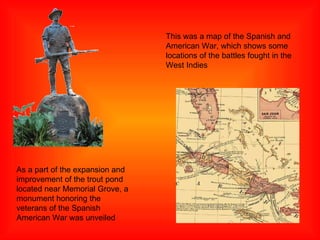 As a part of the expansion and improvement of the trout pond located near Memorial Grove, a monument honoring the veterans of the Spanish American War was unveiled This was a map of the Spanish and American War, which shows some locations of the battles fought in the West Indies 