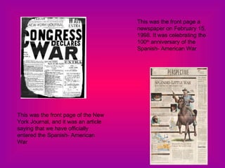 This was the front page a newspaper on February 15, 1998. It was celebrating the 100 th  anniversary of the Spanish- American War This was the front page of the New York Journal, and it was an article saying that we have officially entered the Spanish- American War 