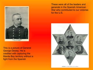 This is a picture of General George Dewey. He is credited with capturing the Manila Bay territory without a fight from the Spanish These were all of the leaders and generals in the Spanish American War who contributed to our victories for the U.S. 