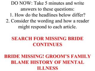 DO NOW: Take 5 minutes and write
       answers to these questions:
  1. How do the headlines below differ?
2. Consider the wording and how a reader
      might respond to each article.

  SEARCH FOR MISSING BRIDE
        CONTINUES

BRIDE MISSING! GROOM’S FAMILY
  BLAME HISTORY OF MENTAL
            ILLNESS
 