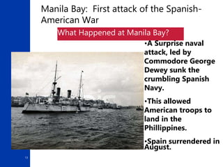 13
Manila Bay: First attack of the Spanish-
American War
What Happened at Manila Bay?
•A Surprise naval
attack, led by
Commodore George
Dewey sunk the
crumbling Spanish
Navy.
•This allowed
American troops to
land in the
Phillippines.
•Spain surrendered in
August.
 