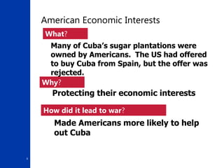 6
American Economic Interests
Protecting their economic interests
What?
Why?
Many of Cuba’s sugar plantations were
owned by Americans. The US had offered
to buy Cuba from Spain, but the offer was
rejected.
Made Americans more likely to help
out Cuba
How did it lead to war?
 
