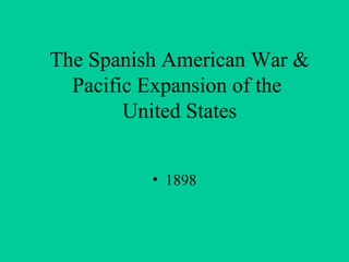 The Spanish American War &
Pacific Expansion of the
United States
• 1898

 