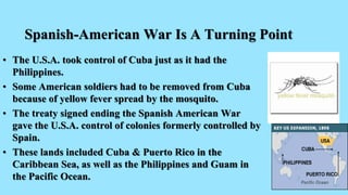 Spanish-American War Is A Turning Point
• The U.S.A. took control of Cuba just as it had the
Philippines.
• Some American soldiers had to be removed from Cuba
because of yellow fever spread by the mosquito.
• The treaty signed ending the Spanish American War
gave the U.S.A. control of colonies formerly controlled by
Spain.
• These lands included Cuba & Puerto Rico in the
Caribbean Sea, as well as the Philippines and Guam in
the Pacific Ocean.
 