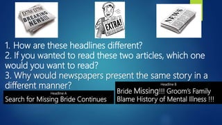 1. How are these headlines different?
2. If you wanted to read these two articles, which one
would you want to read?
3. Why would newspapers present the same story in a
different manner?
Headline A
Search for Missing Bride Continues
Headline B
Bride Missing!!! Groom’s Family
Blame History of Mental Illness !!!
 