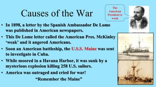 Causes of the War
• In 1898, a letter by the Spanish Ambassador De Lome
was published in American newspapers.
• This De Lome letter called the American Pres. McKinley
‘weak’ and it angered Americans.
• Soon an American battleship, the U.S.S. Maine was sent
to investigate in Cuba.
• While moored in a Havana Harbor, it was sunk by a
mysterious explosion killing 258 U.S. sailors.
• America was outraged and cried for war!
“Remember the Maine”
The
American
President is
weak
 