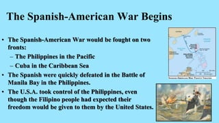 The Spanish-American War Begins
• The Spanish-American War would be fought on two
fronts:
– The Philippines in the Pacific
– Cuba in the Caribbean Sea
• The Spanish were quickly defeated in the Battle of
Manila Bay in the Philippines.
• The U.S.A. took control of the Philippines, even
though the Filipino people had expected their
freedom would be given to them by the United States.
 