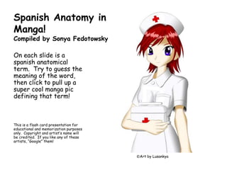 Spanish Anatomy in Manga!Compiled by Sonya Fedotowsky On each slide is a spanish anatomical term.  Try to guess the meaning of the word, then click to pull up a super cool mangapic defining that term! This is a flash card presentation for educational and memorization purposes only.  Copyright and artist’s name will be credited.  If you like any of these artists, “Google” them! ©Art by Lusankya 