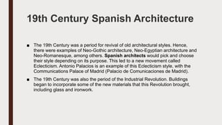 19th Century Spanish Architecture
■ The 19th Century was a period for revival of old architectural styles. Hence,
there were examples of Neo-Gothic architecture, Neo-Egyptian architecture and
Neo-Romanesque, among others. Spanish architects would pick and choose
their style depending on its purpose. This led to a new movement called
Eclecticism. Antonio Palacios is an example of this Eclecticism style, with the
Communications Palace of Madrid (Palacio de Comunicaciones de Madrid).
■ The 19th Century was also the period of the Industrial Revolution. Buildings
began to incorporate some of the new materials that this Revolution brought,
including glass and ironwork.
 