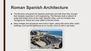 Roman Spanish Architecture
■ The Romans conquered the Spanish peninsular and with them they brought
their fantastic expertise in civil engineering. The Romans built a network of
roads that linked many of the major Spanish cities, such as Córdoba and
Tarragona (or Taraco as it was called in Roman times).
■ Many bridges and aqueducts were built in Spain, along with some other useful
buildings, such as the lighthouse at La Coruña, which is still in use today.
 