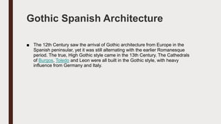 Gothic Spanish Architecture
■ The 12th Century saw the arrival of Gothic architecture from Europe in the
Spanish peninsular, yet it was still alternating with the earlier Romanesque
period. The true, High Gothic style came in the 13th Century. The Cathedrals
of Burgos, Toledo and Leon were all built in the Gothic style, with heavy
influence from Germany and Italy.
 