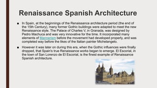 Renaissance Spanish Architecture
■ In Spain, at the beginnings of the Renaissance architecture period (the end of
the 15th Century), many former Gothic buildings were adapted to meet the new
Renaissance style. The Palace of Charles V, in Granada, was designed by
Pedro Machuca and was very innovative for the time. It incorporated many
elements of Mannerism before the movement had developed properly, and was
completed way before the likes of the Italian painter Michelangelo.
■ However it was later on during this era, when the Gothic influences were finally
dropped, that Spain's true Renaissance works began to emerge. El Escorial, in
the town of San Lorenzo de El Escorial, is the finest example of Renaissance
Spanish architecture.
 