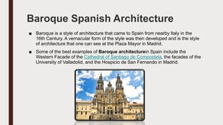 Baroque Spanish Architecture
■ Baroque is a style of architecture that came to Spain from nearby Italy in the
16th Century. A vernacular form of the style was then developed and is the style
of architecture that one can see at the Plaza Mayor in Madrid.
■ Some of the best examples of Baroque architecturein Spain include the
Western Facade of the Cathedral of Santiago de Compostela, the facades of the
University of Valladolid, and the Hospicio de San Fernando in Madrid.
 