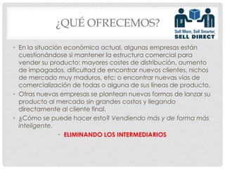 ¿Qué OFRECEMOS?	En la situación económica actual, algunas empresas están cuestionándose si mantener la estructura comercial para vender su producto: mayores costes de distribución, aumento de impagados, dificultad de encontrar nuevos clientes, nichos de mercado muy maduros, etc; o encontrar nuevas vías de comercialización de todas o alguna de sus líneas de producto.Otras nuevas empresas se plantean nuevas formas de lanzar su producto al mercado sin grandes costos y llegando directamente al cliente final.¿Cómo se puede hacer esto? Vendiendo más y de forma más inteligente.ELIMINANDO LOS INTERMEDIARIOS