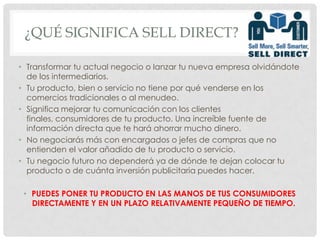 ¿Qué significa SELL DIRECT?Transformar tu actual negocio o lanzar tu nueva empresa olvidándote de los intermediarios.Tu producto, bien o servicio no tiene por qué venderse en los comercios tradicionales o al menudeo.Significa mejorar tu comunicación con los clientes finales, consumidores de tu producto. Una increíble fuente de información directa que te hará ahorrar mucho dinero.No negociarás más con encargados o jefes de compras que no entienden el valor añadido de tu producto o servicio.Tu negocio futuro no dependerá ya de dónde te dejan colocar tu producto o de cuánta inversión publicitaria puedes hacer.PUEDES PONER TU PRODUCTO EN LAS MANOS DE TUS CONSUMIDORES DIRECTAMENTE Y EN UN PLAZO RELATIVAMENTE PEQUEÑO DE TIEMPO.