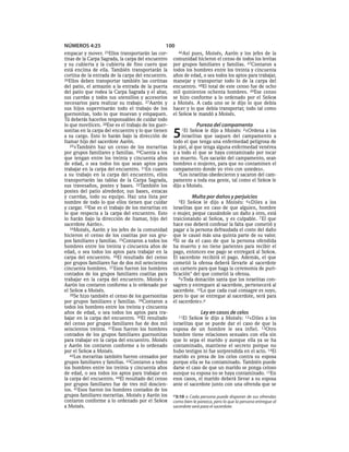 NÚMEROS 4:25                                     100
empacar y mover.   25Ellos  transportarán las cor-      46Así pues, Moisés, Aarón y los jefes de la
tinas de la Carpa Sagrada, la carpa del encuentro    comunidad hicieron el censo de todos los levitas
y su cubierta y la cubierta de fino cuero que        por grupos familiares y familias. 47Contaron a
está encima de ella. También transportarán la        todos los hombres entre los treinta y cincuenta
cortina de la entrada de la carpa del encuentro.     años de edad, o sea todos los aptos para trabajar,
26Ellos deben transportar también las cortinas       manejar y transportar todo lo de la carpa del
del patio, el armazón a la entrada de la puerta      encuentro. 48El total de este censo fue de ocho
del patio que rodea la Carpa Sagrada y el altar,     mil quinientos ochenta hombres. 49Ese censo
sus cuerdas y todos sus utensilios y accesorios      se hizo conforme a lo ordenado por el SEÑOR
necesarios para realizar su trabajo. 27Aarón y       a Moisés. A cada uno se le dijo lo que debía
sus hijos supervisarán todo el trabajo de los        hacer y lo que debía transportar, todo tal como
guersonitas, todo lo que muevan y empaquen.          el SEÑOR le mandó a Moisés.
Tú deberás hacerlos responsables de cuidar todo
lo que movilicen. 28Ese es el trabajo de los guer-               Pureza del campamento
sonitas en la carpa del encuentro y lo que tienen
a su cargo. Esto lo harán bajo la dirección de
Itamar hijo del sacerdote Aarón.
                                                     5   1El  SEÑOR le dijo a Moisés: 2«Ordena a los
                                                          israelitas que saquen del campamento a
                                                     todo el que tenga una enfermedad peligrosa de
   29»También haz un censo de los meraritas          la piel, al que tenga alguna enfermedad venérea
por grupos familiares y familias. 30Cuenta a los     y a todo el que se haya contaminado por tocar
que tengan entre los treinta y cincuenta años        un muerto. 3Los sacarán del campamento, sean
de edad, o sea todos los que sean aptos para         hombres o mujeres, para que no contaminen el
trabajar en la carpa del encuentro. 31En cuanto      campamento donde yo vivo con ustedes».
a su trabajo en la carpa del encuentro, ellos           4Los israelitas obedecieron y sacaron del cam-
transportarán las tablas de la Carpa Sagrada,        pamento a toda esa gente, tal como el SEÑOR le
sus travesaños, postes y bases. 32También los        dijo a Moisés.
postes del patio alrededor, sus bases, estacas
y cuerdas, todo su equipo. Haz una lista por                   Multa por daños y perjuicios
nombre de todo lo que ellos tienen que cuidar          5El   SEÑOR le dijo a Moisés: 6«Diles a los
y cargar. 33Ese es el trabajo de los meraritas en    israelitas que en caso de que alguien, hombre
lo que respecta a la carpa del encuentro. Esto       o mujer, peque causándole un daño a otro, está
lo harán bajo la dirección de Itamar, hijo del       traicionando al SEÑOR, y es culpable. 7 El que
sacerdote Aarón».                                    hace eso deberá confesar la falta que cometió y
   34Moisés, Aarón y los jefes de la comunidad       pagar a la persona defraudada el costo del daño
hicieron el censo de los coatitas por sus gru-       que le causó más una quinta parte de su valor.
pos familiares y familias. 35Contaron a todos los    8Si se da el caso de que la persona ofendida
hombres entre los treinta y cincuenta años de        ha muerto y no tiene parientes para recibir el
edad, o sea todos los aptos para trabajar en la      pago, entonces ese pago se entregará al SEÑOR.
carpa del encuentro. 36El resultado del censo        El sacerdote recibirá el pago. Además, el que
por grupos familiares fue de dos mil setecientos     cometió la ofensa deberá llevarle al sacerdote
cincuenta hombres. 37 Esos fueron los hombres        un carnero para que haga la ceremonia de puri-
contados de los grupos familiares coatitas para      ficación* del que cometió la ofensa.
trabajar en la carpa del encuentro. Moisés y            9»Toda donación santa que los israelitas con-
Aarón los contaron conforme a lo ordenado por        sagren y entreguen al sacerdote, pertenecerá al
el SEÑOR a Moisés.                                   sacerdote. 10Lo que cada cual consagre es suyo,
   38Se hizo también el censo de los guersonitas     pero lo que se entregue al sacerdote, será para
por grupos familiares y familias. 39Contaron a       el sacerdote».a
todos los hombres entre los treinta y cincuenta
años de edad, o sea todos los aptos para tra-                       Ley en casos de celos
bajar en la carpa del encuentro. 40El resultado        11El  SEÑOR le dijo a Moisés: 12«Diles a los
del censo por grupos familiares fue de dos mil       israelitas que se puede dar el caso de que la
seiscientos treinta. 41Esos fueron los hombres       esposa de un hombre le sea infiel. 13Otro
contados de los grupos familiares guersonitas        hombre tiene relaciones sexuales con ella sin
para trabajar en la carpa del encuentro. Moisés      que lo sepa el marido y aunque ella ya se ha
y Aarón los contaron conforme a lo ordenado          contaminado, mantiene el secreto porque no
por el SEÑOR a Moisés.                               hubo testigos ni fue sorprendida en el acto. 14El
   42Los meraritas también fueron censados por       marido es presa de los celos contra su esposa
grupos familiares y familias. 43Contaron a todos     porque ella se ha contaminado. También puede
los hombres entre los treinta y cincuenta años       darse el caso de que un marido se ponga celoso
de edad, o sea todos los aptos para trabajar en      aunque su esposa no se haya contaminado. 15En
la carpa del encuentro. 44El resultado del censo     esos casos, el marido deberá llevar a su esposa
por grupos familiares fue de tres mil doscien-       ante el sacerdote junto con una ofrenda que se
tos. 45Esos fueron los hombres contados de los
grupos familiares meraritas. Moisés y Aarón los      a 5:10 o Cada persona puede disponer de sus ofrendas
contaron conforme a lo ordenado por el SEÑOR         como bien le parezca, pero lo que la persona entregue al
a Moisés.                                            sacerdote será para el sacerdote.
 