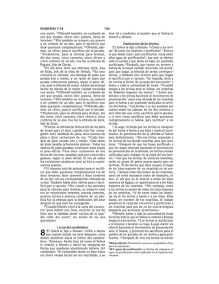 NÚMEROS 7:74                                     104
con aceite. 74Ofrendó    también un cucharón de      hizo tal y conforme al modelo que el SEÑOR le
oro que pesaba ciento diez gramos, lleno de          mostró a Moisés.
incienso. 75Dio también un ternero, un carnero
y un cordero de un año, para el sacrificio que                   Dedicación de los levitas
debe quemarse completamente. 76Ofrendó, ade-           5El  SEÑOR le dijo a Moisés: 6«Toma a los levi-
más, un chivo, para el sacrificio por el pecado.     tas* de entre los israelitas y purifícalosa. 7 Esto es
77Finalmente, para la ofrenda para festejar,         lo que debes hacer para purificarlos: rocía sobre
dio dos toros, cinco carneros, cinco chivos y        ellos agua de purificaciónb, haz que se afeiten
cinco corderos de un año. Esa fue la ofrenda de      todo el cuerpo y que laven su ropa; así quedarán
Paguiel, hijo de Ocrán.                              purificados. 8Después, que tomen un ternero y
   78El día doce llevó sus ofrendas Ajirá, hijo      harina de la mejor calidad, mezclada con aceite,
de Enán, jefe de la tribu de Neftalí. 79En esto      para que hagan la ofrenda de cereal correspon-
consistía su ofrenda: una bandeja de plata que       diente, y también otro ternero para que hagan
pesaba kilo y medio, y un tazón de plata que         el sacrificio por el pecado. 9En seguida, lleva a
pesaba ochocientos gramos, según el peso ofi-        los levitas al frente de la carpa del encuentro* y
cial, para la ofrenda de cereal. Ambos los entregó   reúne a toda la comunidad de Israel. 10Cuando
llenos de harina de la mejor calidad mezclada        traigas a los levitas ante el SEÑOR, los israelitas
con aceite. 80Ofrendó también un cucharón de         les deberán imponer las manos*. 11Aarón pre-
oro que pesaba ciento diez gramos, lleno de          sentará a los levitas haciendo el movimiento de
incienso. 81Dio también un ternero, un carnero       presentación* como una ofrenda de los israelitas
y un cordero de un año, para el sacrificio que       para el SEÑOR y así quedarán dedicados al servi-
debe quemarse completamente. 82Ofrendó, ade-         cio del SEÑOR. 12Los levitas a su vez pondrán sus
más, un chivo, para el sacrificio por el pecado.     manos sobre las cabezas de los dos terneros y
83Finalmente, para la ofrenda para festejar, dio     será ofrecido uno como sacrificio por el pecado,
dos toros, cinco carneros, cinco chivos y cinco      y el otro como sacrificio que debe quemarse
corderos de un año. Esa fue la ofrenda de Ajirá,     completamente al SEÑOR, para purificar * a los
hijo de Enán.                                        levitas.
   84Esa fue la ofrenda de dedicación de los jefes      13»Luego, tú harás que los levitas se coloquen
de Israel para el altar cuando este fue consa-       de pie frente a Aarón y sus hijos y harás el movi-
grado: doce bandejas de plata, doce tazones de       miento de presentación de la ofrenda al SEÑOR
plata y doce cucharones de oro. 85Cada ban-          para dedicármelos. 14De esa forma, separarás a
deja de plata pesaba kilo y medio. Cada tazón        los levitas de los demás israelitas para que sean
de plata pesaba ochocientos gramos. Todos los        míos. 15Después de que los hayas purificado y
objetos de plata pesaban veintisiete kilos según     que los hayas ofrecido haciendo el movimiento
el peso oficial. 86Los doce cucharones de oro        de presentación de la ofrenda, los levitas estarán
llenos de incienso pesaban cada uno ciento diez      calificados para trabajar en la carpa del encuen-
gramos, según el peso oficial. El oro de todos       tro. 16Así que los levitas, de entre los israelitas,
los cucharones pesaba en total un kilo y cuatro-     serán un grupo de gente puesto aparte para mi
cientos gramos.                                      servicio. Yo he hecho que ellos ocupen el lugar
   87 El número total de animales para el sacrifi-   de los hijos mayores de los israelitas en mi ser-
cio que debe quemarse completamente era de           vicio, 17porque todo hijo mayor de los israelitas,
doce terneros, doce carneros y doce corderos         tanto de seres humanos como de animales, es
de un año con sus correspondientes ofrendas de       mío. El día que yo di muerte a todos los hijos
cereal. También había doce chivos para el sacri-     mayores de Egipto, yo aparté para mí a los hijos
ficio por el pecado. 88En cuanto a los animales      mayores de los israelitas. 18Sin embargo, tomé
para la ofrenda para festejar, su número total       a los levitas a cambio de todos los hijos mayores
era de veinticuatro terneros, sesenta carneros,      de los israelitas, 19 y de entre todos los israeli-
sesenta chivos y sesenta corderos de un año.         tas les di los levitas a Aarón y a sus hijos. Ellos
Esta fue la ofrenda para la dedicación del altar     harán, en nombre de los israelitas, el trabajo
después de que este fue consagrado.                  pesado en la carpa del encuentro y purificarán a
   89Cuando Moisés entró a la carpa del encuen-      los israelitas para que así no les ocurra ninguna
tro* para hablar con Dios, escuchó la voz de         desgracia por acercarse al santuario».
Dios que le hablaba desde encima de la tapa*            20Moisés, Aarón y toda la comunidad de Israel
del cofre del pacto*, en medio de los dos            hicieron todo lo que el SEÑOR le ordenó a Moisés
querubines.                                          respecto a los levitas. 21Los levitas se purificaron
                                                     a sí mismos y lavaron su ropa. Luego Aarón los
             La luz del candelabro                   ofreció haciendo el movimiento de presentación

8   1El SEÑOR le dijo a Moisés: 2«Dile a Aarón
    que cuando instale las siete lámparas, estas
deben alumbrar hacia el frente del candela-
                                                     ante el SEÑOR, y presentó los sacrificios para el
                                                     perdón de los pecados de los levitas y para puri-
                                                     ficarlos. 22Después de esto los levitas se fueron
bro». 3Entonces Aarón hizo tal como el SEÑOR         a 8:6 purifícalos Presentarlos puros o aceptables a Dios
le ordenó a Moisés y ubicó las lámparas de           para la adoración.
forma que quedaran alumbrando delante del            b 8:7 agua de purificación La forma de preparar el
candelabro. 4El candelabro desde su base hasta       agua de purificación está explicada en el capítulo die-
sus flores estaba hecho de oro martillado, y se      cinueve.
 